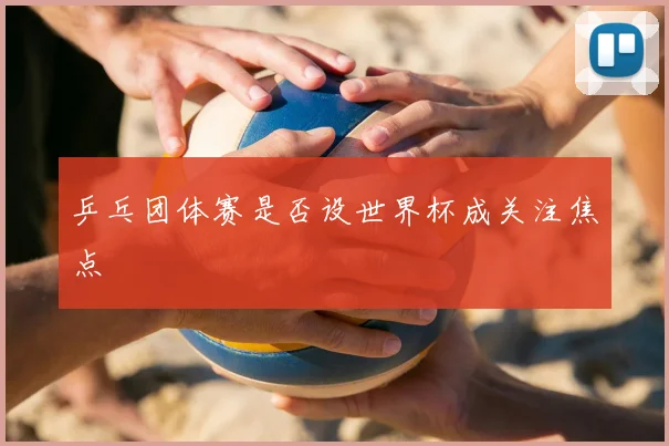 乒乓团体赛是否设世界杯成关注焦点