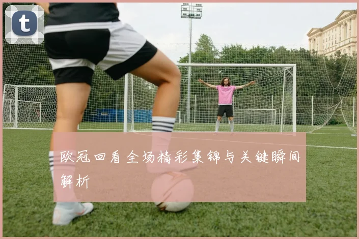 欧冠回看全场精彩集锦与关键瞬间解析