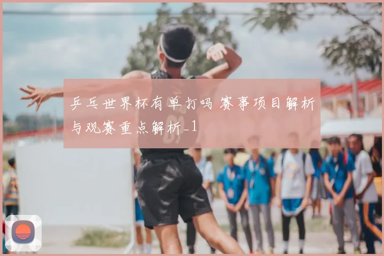 乒乓世界杯有单打吗 赛事项目解析与观赛重点解析_1