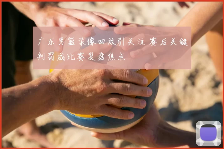 广东男篮录像回放引关注 赛后关键判罚成比赛复盘焦点