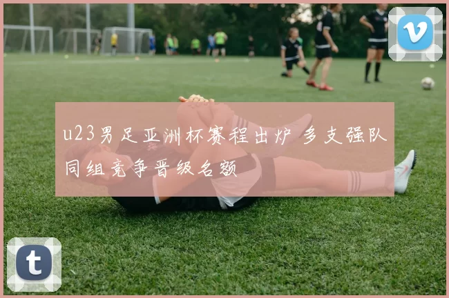 u23男足亚洲杯赛程出炉 多支强队同组竞争晋级名额