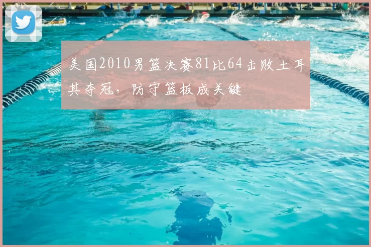 美国2010男篮决赛81比64击败土耳其夺冠,防守篮板成关键