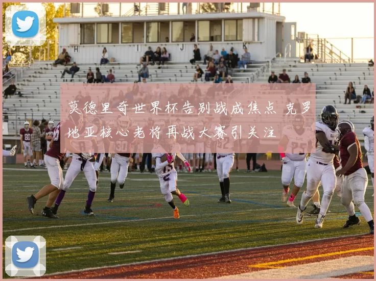 莫德里奇世界杯告别战成焦点 克罗地亚核心老将再战大赛引关注