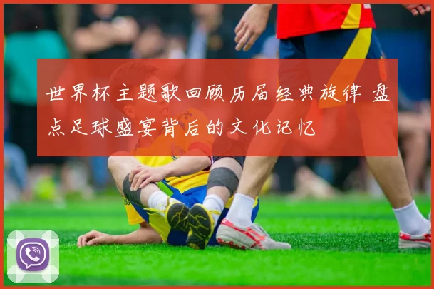 世界杯主题歌回顾历届经典旋律 盘点足球盛宴背后的文化记忆