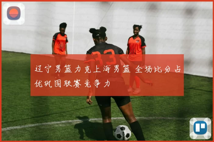 辽宁男篮力克上海男篮 全场比分占优巩固联赛竞争力