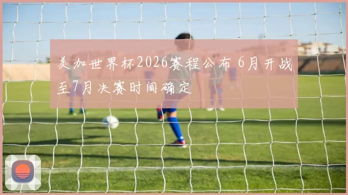 美加世界杯2026赛程公布 6月开战至7月决赛时间确定
