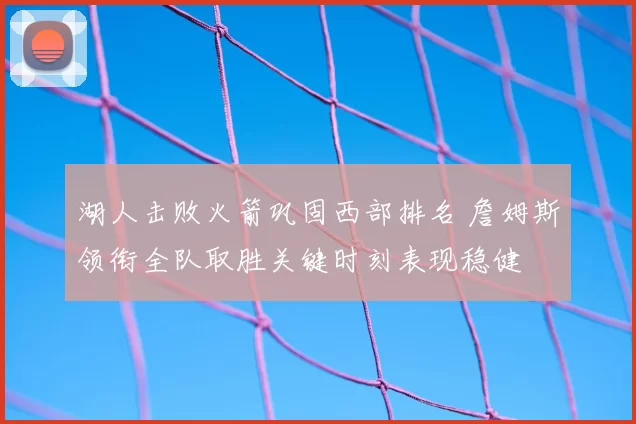 湖人击败火箭巩固西部排名 詹姆斯领衔全队取胜关键时刻表现稳健