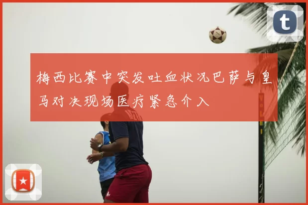 梅西比赛中突发吐血状况巴萨与皇马对决现场医疗紧急介入
