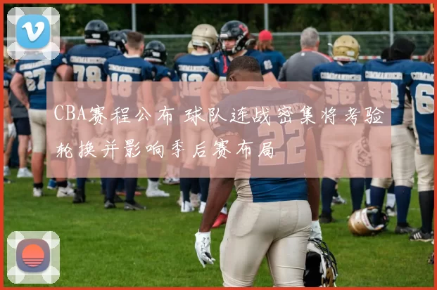 CBA赛程公布 球队连战密集将考验轮换并影响季后赛布局