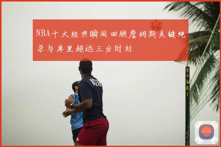 NBA十大经典瞬间回顾詹姆斯关键绝杀与库里超远三分时刻