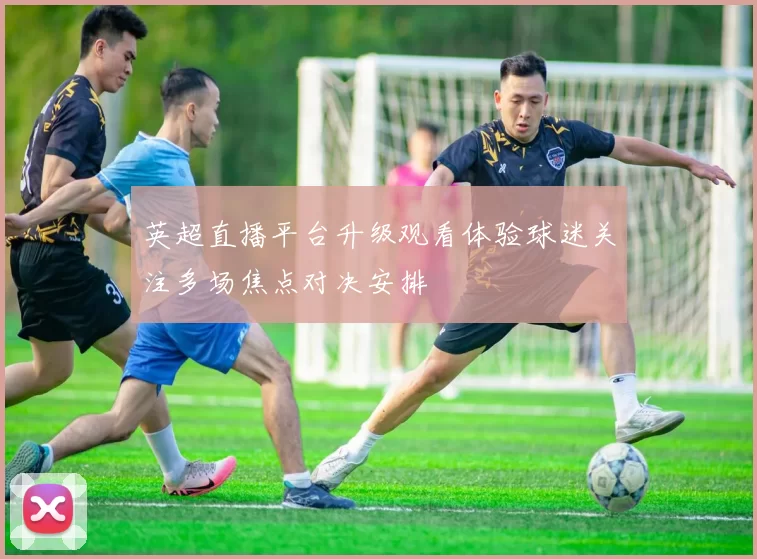 英超直播平台升级观看体验球迷关注多场焦点对决安排