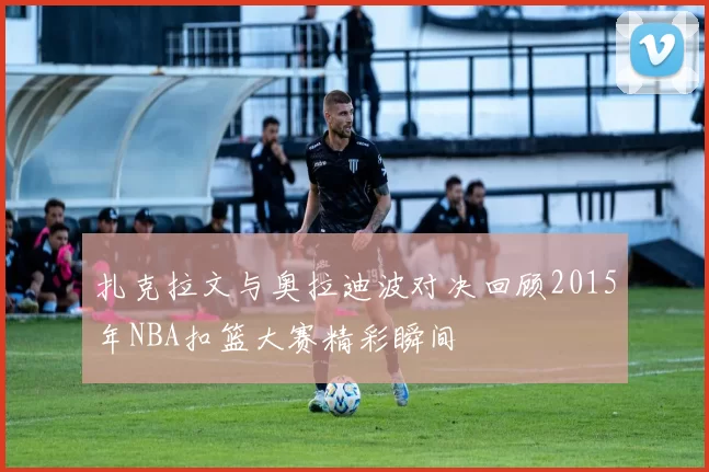 扎克拉文与奥拉迪波对决回顾2015年NBA扣篮大赛精彩瞬间