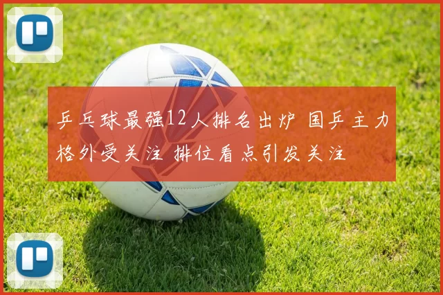 乒乓球最强12人排名出炉 国乒主力格外受关注 排位看点引发关注