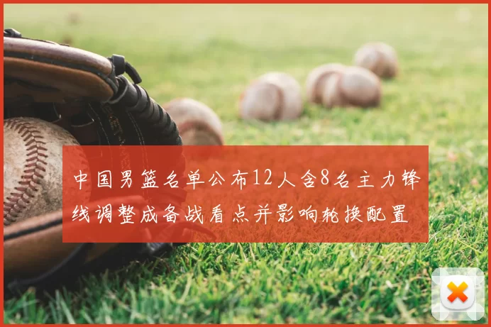 中国男篮名单公布12人含8名主力锋线调整成备战看点并影响轮换配置