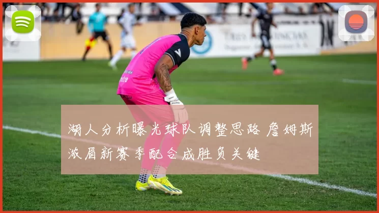 湖人分析曝光球队调整思路 詹姆斯浓眉新赛季配合成胜负关键