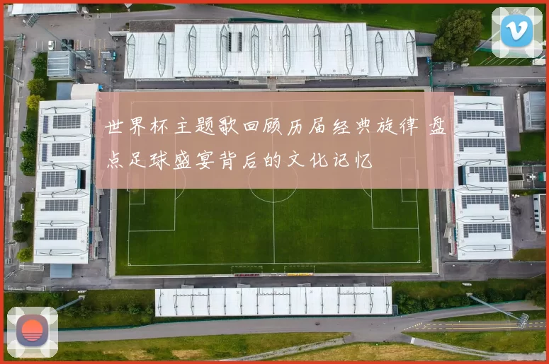 世界杯主题歌回顾历届经典旋律 盘点足球盛宴背后的文化记忆