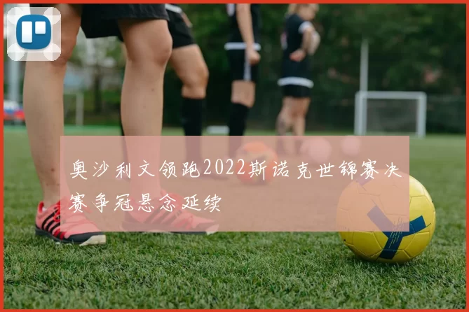奥沙利文领跑2022斯诺克世锦赛决赛争冠悬念延续