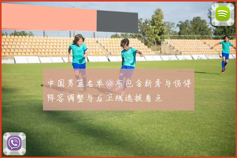 中国男篮名单公布包含新秀与伤停阵容调整与后卫线选拔看点