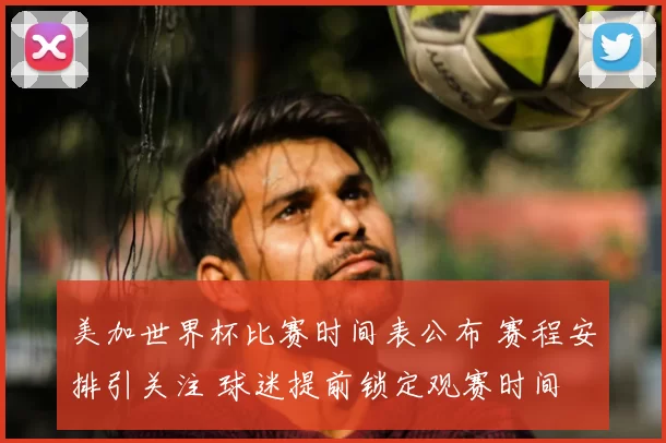 美加世界杯比赛时间表公布 赛程安排引关注 球迷提前锁定观赛时间