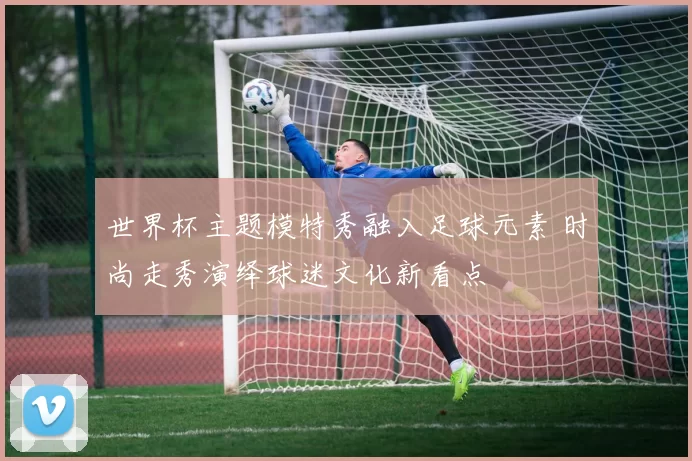 世界杯主题模特秀融入足球元素 时尚走秀演绎球迷文化新看点
