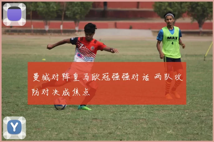 曼城对阵皇马欧冠强强对话 两队攻防对决成焦点