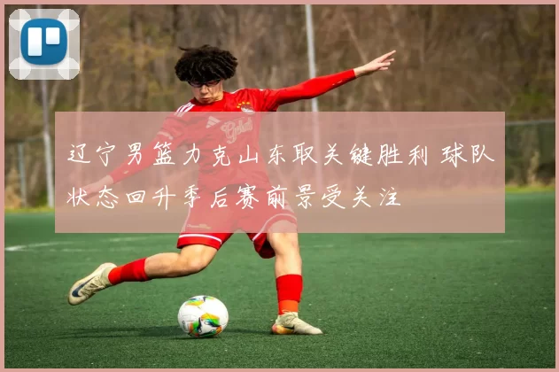 辽宁男篮力克山东取关键胜利 球队状态回升季后赛前景受关注