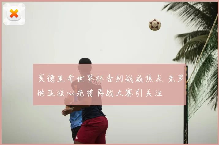 莫德里奇世界杯告别战成焦点 克罗地亚核心老将再战大赛引关注