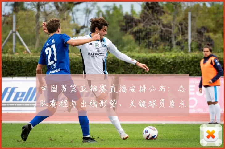 中国男篮亚锦赛直播安排公布：各队赛程与出线形势、关键球员看点