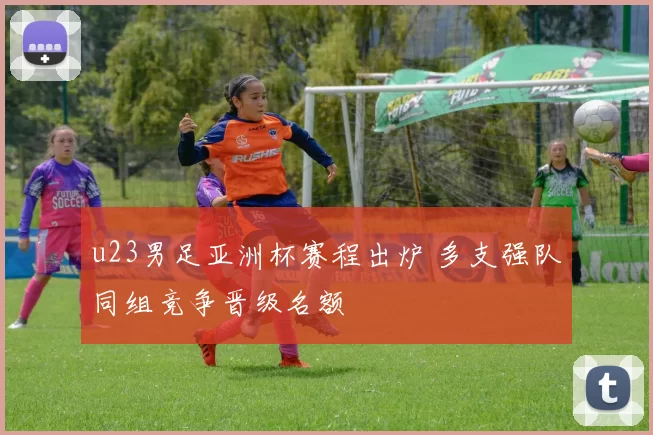 u23男足亚洲杯赛程出炉 多支强队同组竞争晋级名额