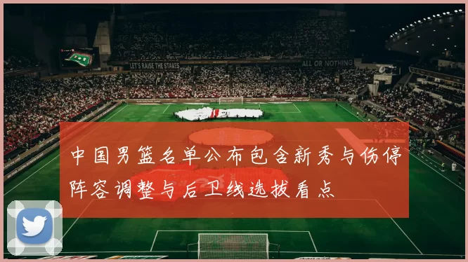 中国男篮名单公布包含新秀与伤停阵容调整与后卫线选拔看点
