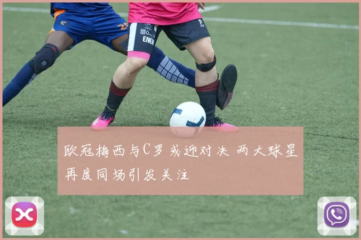 欧冠梅西与C罗或迎对决 两大球星再度同场引发关注