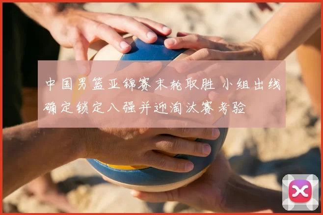 中国男篮亚锦赛末轮取胜 小组出线确定锁定八强并迎淘汰赛考验