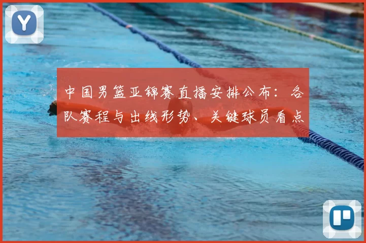 中国男篮亚锦赛直播安排公布：各队赛程与出线形势、关键球员看点