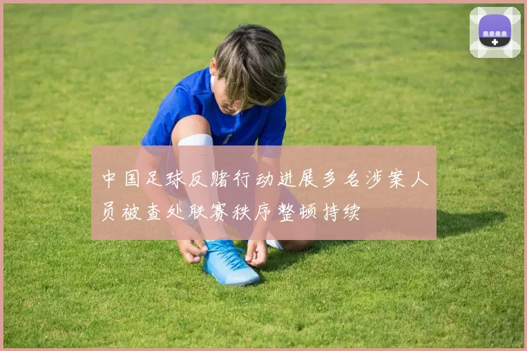 中国足球反赌行动进展多名涉案人员被查处联赛秩序整顿持续