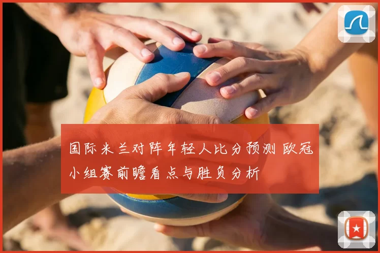 国际米兰对阵年轻人比分预测 欧冠小组赛前瞻看点与胜负分析