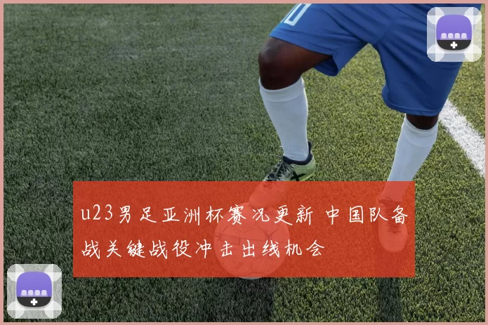 u23男足亚洲杯赛况更新 中国队备战关键战役冲击出线机会