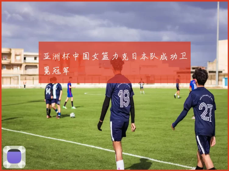亚洲杯中国女篮力克日本队成功卫冕冠军