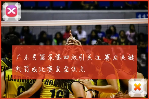 广东男篮录像回放引关注 赛后关键判罚成比赛复盘焦点