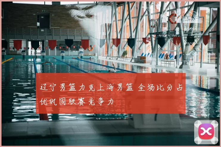 辽宁男篮力克上海男篮 全场比分占优巩固联赛竞争力