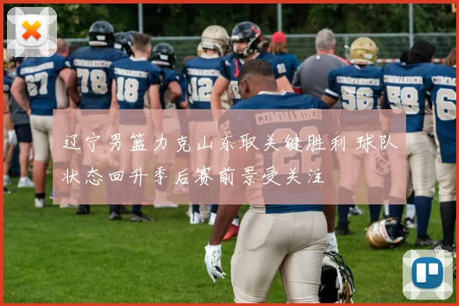 辽宁男篮力克山东取关键胜利 球队状态回升季后赛前景受关注