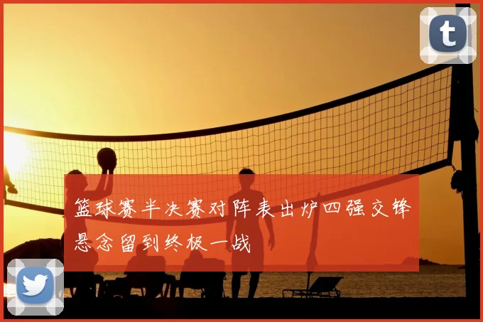 篮球赛半决赛对阵表出炉四强交锋悬念留到终极一战